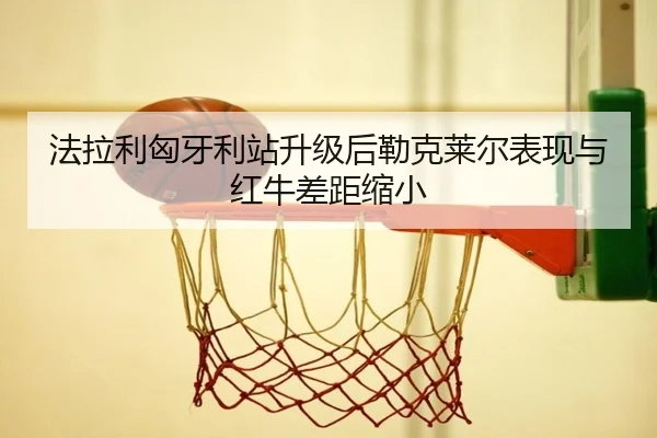 法拉利匈牙利站升级后勒克莱尔表现与红牛差距缩小