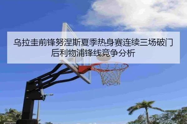 乌拉圭前锋努涅斯夏季热身赛连续三场破门后利物浦锋线竞争分析
