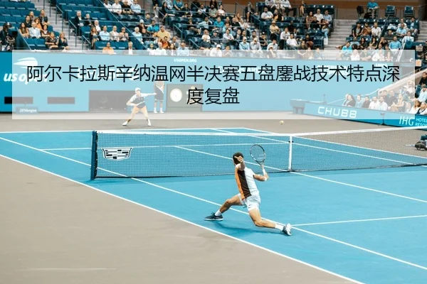 阿尔卡拉斯辛纳温网半决赛五盘鏖战技术特点深度复盘