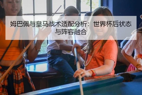 姆巴佩与皇马战术适配分析：世界杯后状态与阵容融合